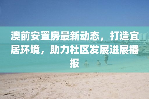 澳前安置房最新动态，打造宜居环境，助力社区发展进展播报