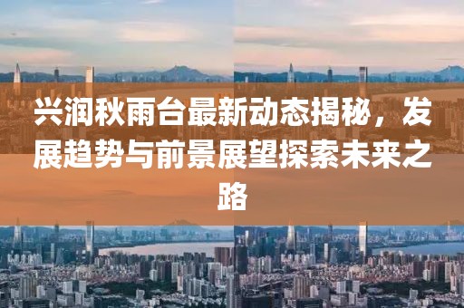 兴润秋雨台最新动态揭秘，发展趋势与前景展望探索未来之路