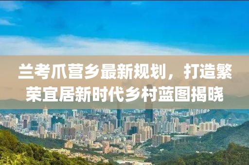 兰考爪营乡最新规划，打造繁荣宜居新时代乡村蓝图揭晓