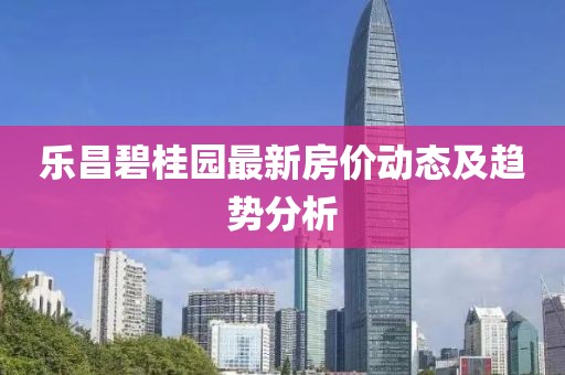 乐昌碧桂园最新房价动态及趋势分析