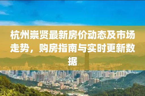 杭州崇贤最新房价动态及市场走势，购房指南与实时更新数据