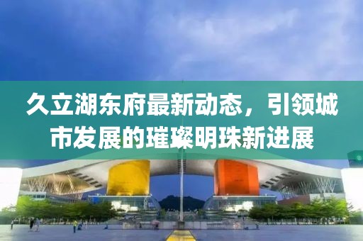 久立湖东府最新动态，引领城市发展的璀璨明珠新进展