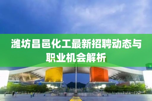 潍坊昌邑化工最新招聘动态与职业机会解析