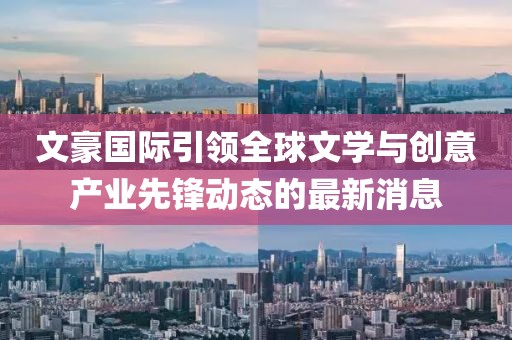 文豪国际引领全球文学与创意产业先锋动态的最新消息
