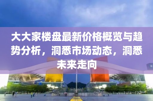 大大家楼盘最新价格概览与趋势分析，洞悉市场动态，洞悉未来走向