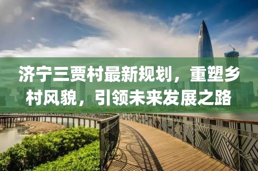 济宁三贾村最新规划，重塑乡村风貌，引领未来发展之路