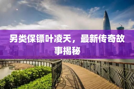 另类保镖叶凌天，最新传奇故事揭秘