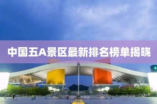 中国五A景区最新排名榜单揭晓