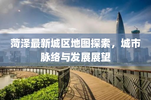 菏泽最新城区地图探索，城市脉络与发展展望