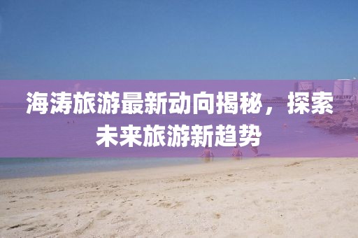 海涛旅游最新动向揭秘，探索未来旅游新趋势