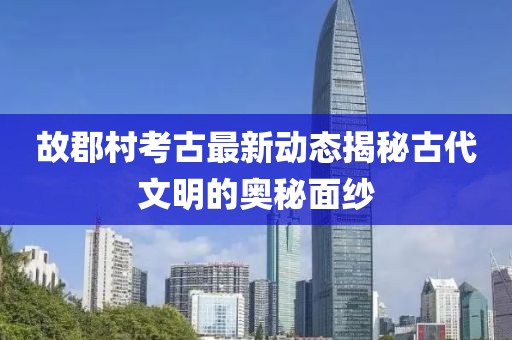 故郡村考古最新动态揭秘古代文明的奥秘面纱