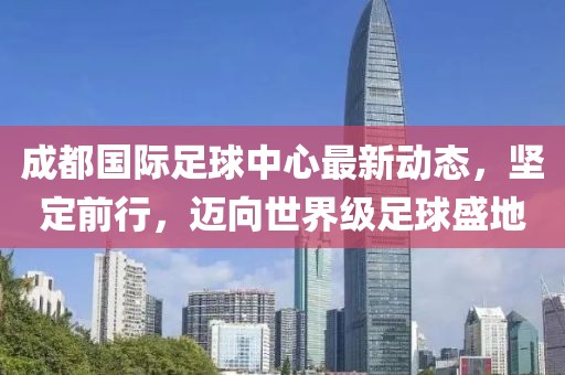 成都国际足球中心最新动态，坚定前行，迈向世界级足球盛地