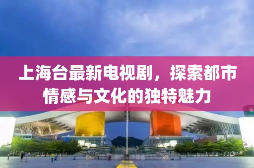 上海台最新电视剧，探索都市情感与文化的独特魅力
