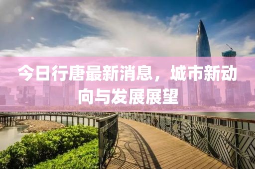 今日行唐最新消息，城市新动向与发展展望