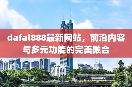 dafal888最新网站，前沿内容与多元功能的完美融合