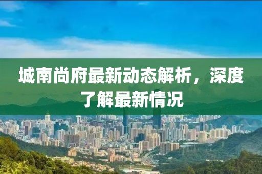 城南尚府最新动态解析，深度了解最新情况