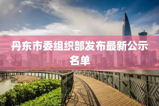 丹东市委组织部发布最新公示名单