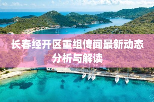 长春经开区重组传闻最新动态分析与解读