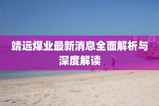 靖远煤业最新消息全面解析与深度解读