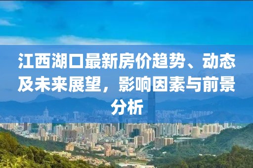 江西湖口最新房价趋势、动态及未来展望，影响因素与前景分析