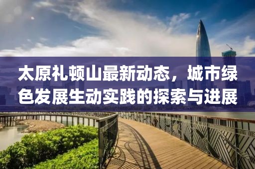 太原礼顿山最新动态，城市绿色发展生动实践的探索与进展