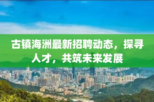 古镇海洲最新招聘动态，探寻人才，共筑未来发展
