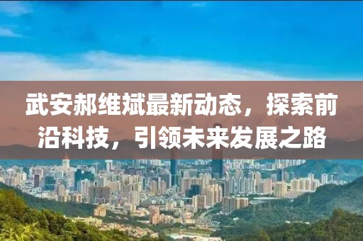 武安郝维斌最新动态，探索前沿科技，引领未来发展之路