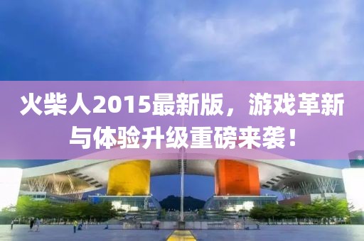 火柴人2015最新版，游戏革新与体验升级重磅来袭！