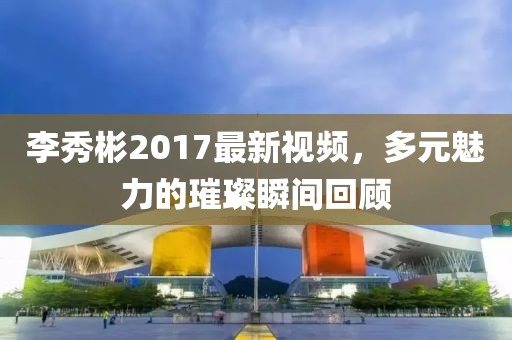李秀彬2017最新视频，多元魅力的璀璨瞬间回顾
