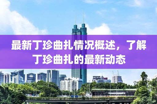 最新丁珍曲扎情况概述，了解丁珍曲扎的最新动态