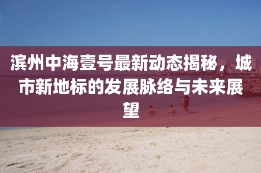 滨州中海壹号最新动态揭秘，城市新地标的发展脉络与未来展望