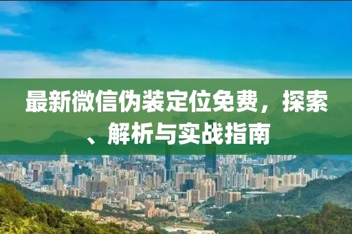 最新微信伪装定位免费，探索、解析与实战指南