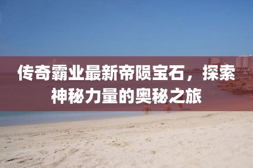 传奇霸业最新帝陨宝石，探索神秘力量的奥秘之旅