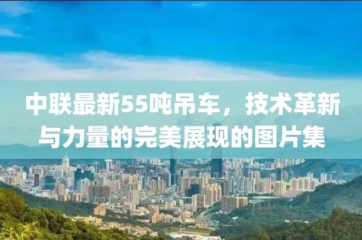 中联最新55吨吊车，技术革新与力量的完美展现的图片集