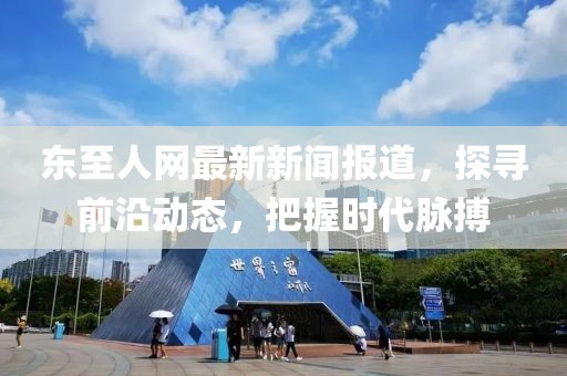 东至人网最新新闻报道，探寻前沿动态，把握时代脉搏