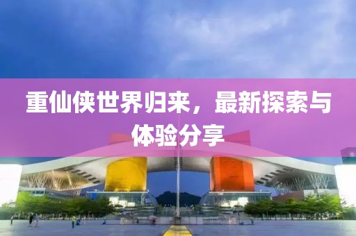 重仙侠世界归来，最新探索与体验分享