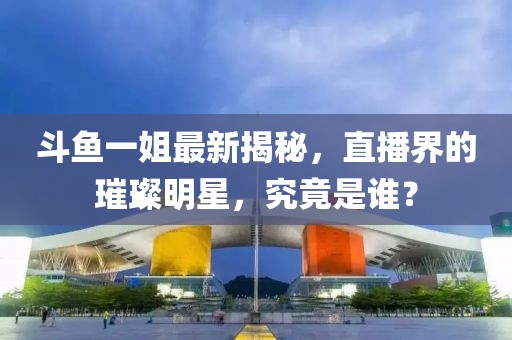 斗鱼一姐最新揭秘，直播界的璀璨明星，究竟是谁？