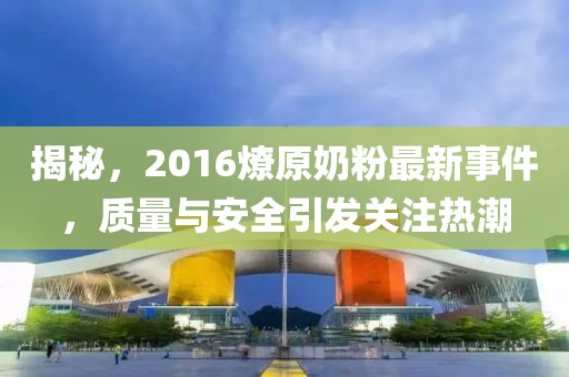 揭秘，2016燎原奶粉最新事件，质量与安全引发关注热潮