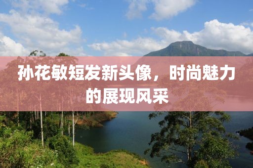 孙花敏短发新头像，时尚魅力的展现风采