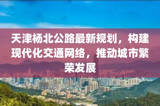 天津杨北公路最新规划，构建现代化交通网络，推动城市繁荣发展