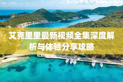 艾克里里最新视频全集深度解析与体验分享攻略