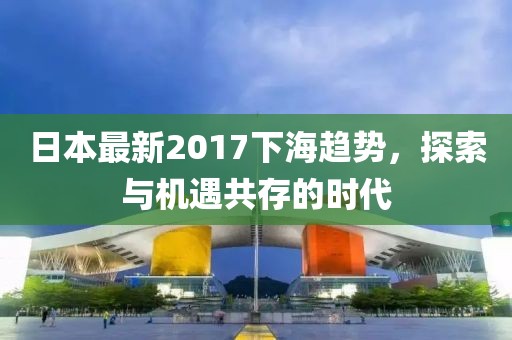 日本最新2017下海趋势，探索与机遇共存的时代