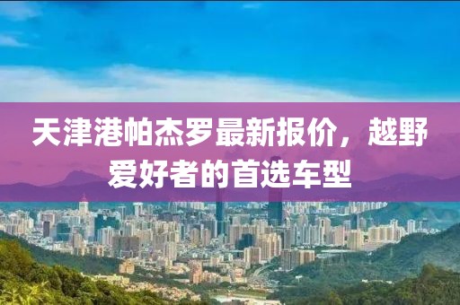 天津港帕杰罗最新报价，越野爱好者的首选车型