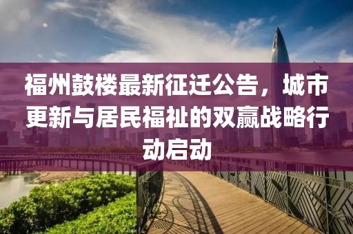 福州鼓楼最新征迁公告，城市更新与居民福祉的双赢战略行动启动