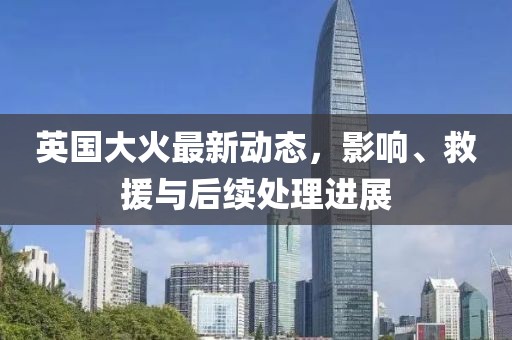 英国大火最新动态，影响、救援与后续处理进展