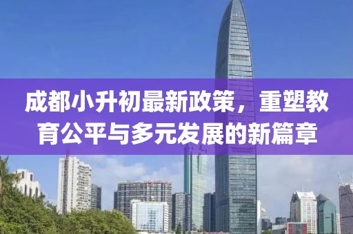 成都小升初最新政策，重塑教育公平与多元发展的新篇章