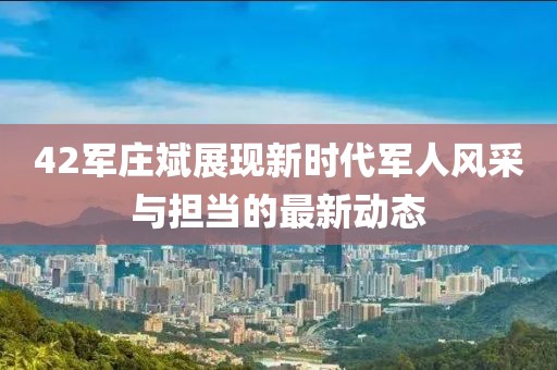 42军庄斌展现新时代军人风采与担当的最新动态