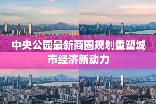 中央公园最新商圈规划重塑城市经济新动力