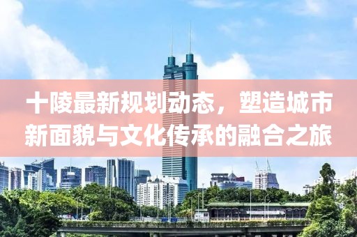 十陵最新规划动态，塑造城市新面貌与文化传承的融合之旅