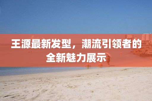 王源最新发型，潮流引领者的全新魅力展示